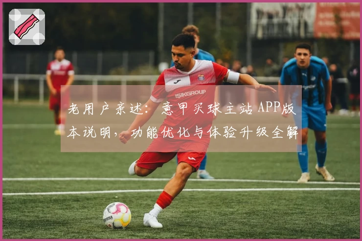 老用户亲述:意甲买球主站 APP版本说明,功能优化与体验升级全解析