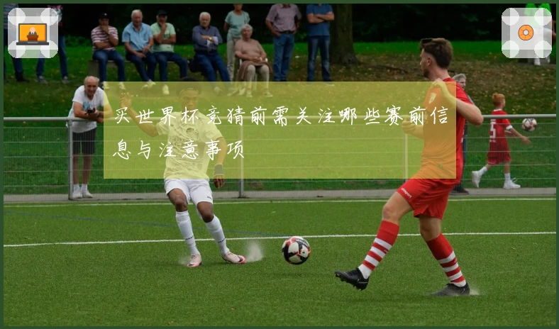 买世界杯竞猜前需关注哪些赛前信息与注意事项