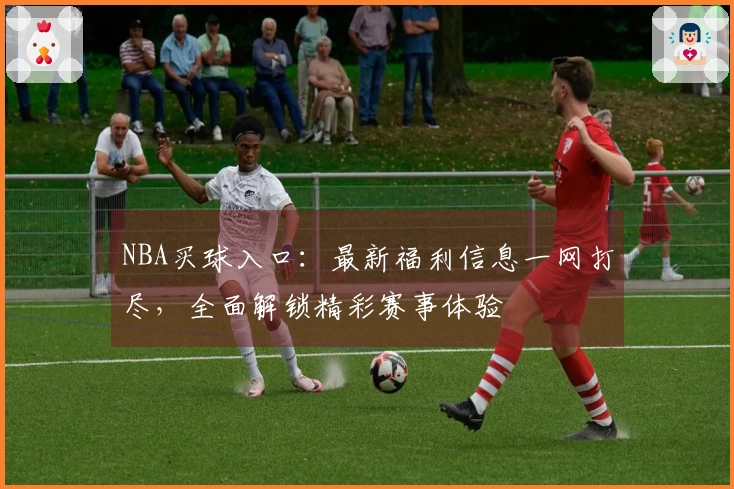 NBA买球入口：最新福利信息一网打尽，全面解锁精彩赛事体验