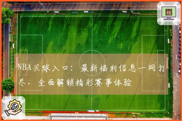 NBA买球入口:最新福利信息一网打尽,全面解锁精彩赛事体验